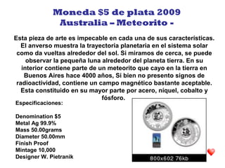 Esta pieza de arte es impecable en cada una de sus características.
El anverso muestra la trayectoria planetaria en el sistema solar
como da vueltas alrededor del sol. Si miramos de cerca, se puede
observar la pequeña luna alrededor del planeta tierra. En su
interior contiene parte de un meteorito que cayo en la tierra en
Buenos Aires hace 4000 años, Si bien no presento signos de
radioactividad, contiene un campo magnético bastante aceptable.
Esta constituido en su mayor parte por acero, níquel, cobalto y
fósforo.
Moneda $5 de plata 2009
Australia – Meteorito -
Especificaciones:
Denomination $5
Metal Ag 99.9%
Mass 50.00grams
Diameter 50.00mm
Finish Proof
Mintage 10,000
Designer W. Pietranik
 