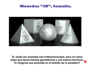 Monedas “3D”, Somalia.
Si, todas las monedas son tridimensionales, pero no como
estas que tienen formas geométricas y una textura hermosa.
Te imaginas esa pirámide en el bolsillo de tu pantalón?
 