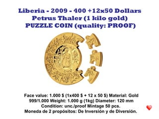 Face value: 1.000 $ (1x400 $ + 12 x 50 $) Material: Gold
999/1.000 Weight: 1.000 g (1kg) Diameter: 120 mm
Condition: unc./proof Mintage 50 pcs.
Moneda de 2 propósitos: De Inversión y de Diversión.
Liberia - 2009 - 400 +12x50 Dollars
Petrus Thaler (1 kilo gold)
PUZZLE COIN (quality: PROOF)
 