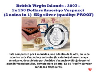 Esta compuesto por 2 monedas, una adentro de la otra, en la de
adentro esta Vespucio y en la otra (la exterior) el nuevo mapa
americano, descubierto por Américo Vespucio y dibujado por el
alemán Waldseemuller. Terrible obra de arte. Es es Proof y su valor
ronda los 4000 euros.
British Virgin Islands - 2007 –
2x 250 Dollars Amerigo Vespucci
(2 coins in 1) 5Kg silver (quality: PROOF)
 