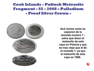 Acá vemos como se
copiaron de la
moneda numero 1 -
salvo que dicen el
meteorito de esta
cayo en Polonia y que
es mas viejo que el de
la moneda 1- ya que
el meteorito de esta
cayo en 1868.
Cook Islands - Pultusk Meteorite
Fragment - $5 - 2008 – Palladium
- Proof Silver Crown -
 