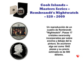 Un reproducción de un
cuadro de Rembrandt:
"Nightwatch". Posee 17
cristales swarovsky
incorporados por sobre
encima y debajo del la
pintura. Se acuñaron
algo así como 1642
piezas y su precio
estimado es de 500
dólares.
Cook Islands –
Masters Series –
Rembrandt's Nightwatch
- $20 - 2009
 