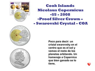 Poco para decir: un
cristal swarovsky en el
centro que es el sol y
vemos el resto de los
planetas orbitando. Un
homenaje a Copernico
que bien ganado se lo
tiene,
Cook Islands
Nicolaus Copernicus
-$5 - 2008
-Proof Silver Crown –
- Swarovski Crystal - COA
 