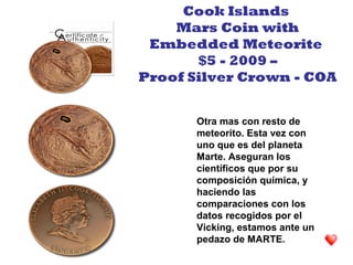 Otra mas con resto de
meteorito. Esta vez con
uno que es del planeta
Marte. Aseguran los
científicos que por su
composición química, y
haciendo las
comparaciones con los
datos recogidos por el
Vicking, estamos ante un
pedazo de MARTE.
Cook Islands
Mars Coin with
Embedded Meteorite
$5 - 2009 –
Proof Silver Crown - COA
 