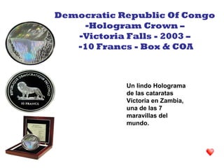 Un lindo Holograma
de las cataratas
Victoria en Zambia,
una de las 7
maravillas del
mundo.
Democratic Republic Of Congo
-Hologram Crown –
-Victoria Falls - 2003 –
-10 Francs - Box & COA
 