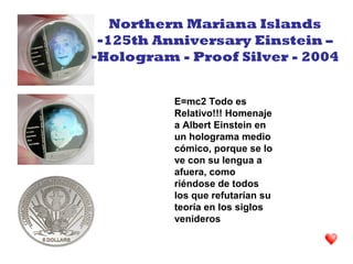 E=mc2 Todo es
Relativo!!! Homenaje
a Albert Einstein en
un holograma medio
cómico, porque se lo
ve con su lengua a
afuera, como
riéndose de todos
los que refutarían su
teoría en los siglos
venideros
Northern Mariana Islands
-125th Anniversary Einstein –
-Hologram - Proof Silver - 2004
 