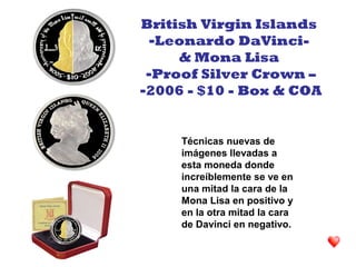 Técnicas nuevas de
imágenes llevadas a
esta moneda donde
increíblemente se ve en
una mitad la cara de la
Mona Lisa en positivo y
en la otra mitad la cara
de Davinci en negativo.
British Virgin Islands
-Leonardo DaVinci-
& Mona Lisa
-Proof Silver Crown –
-2006 - $10 - Box & COA
 