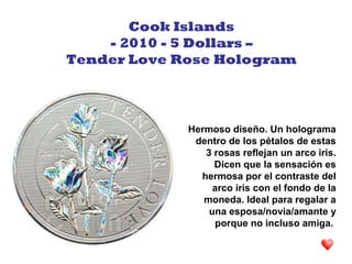 Hermoso diseño. Un holograma
dentro de los pétalos de estas
3 rosas reflejan un arco iris.
Dicen que la sensación es
hermosa por el contraste del
arco iris con el fondo de la
moneda. Ideal para regalar a
una esposa/novia/amante y
porque no incluso amiga.
Cook Islands
- 2010 - 5 Dollars –
Tender Love Rose Hologram
 
