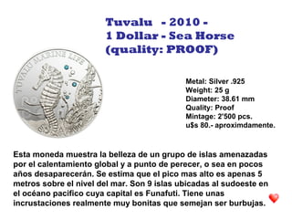 Esta moneda muestra la belleza de un grupo de islas amenazadas
por el calentamiento global y a punto de perecer, o sea en pocos
años desaparecerán. Se estima que el pico mas alto es apenas 5
metros sobre el nivel del mar. Son 9 islas ubicadas al sudoeste en
el océano pacifico cuya capital es Funafuti. Tiene unas
incrustaciones realmente muy bonitas que semejan ser burbujas.
Metal: Silver .925
Weight: 25 g
Diameter: 38.61 mm
Quality: Proof
Mintage: 2'500 pcs.
u$s 80.- aproximdamente.
Tuvalu - 2010 -
1 Dollar - Sea Horse
(quality: PROOF)
 