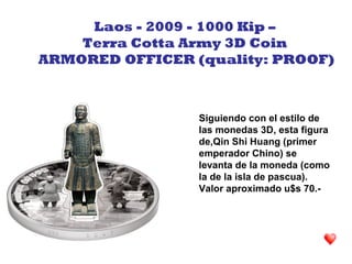 Siguiendo con el estilo de
las monedas 3D, esta figura
de,Qin Shi Huang (primer
emperador Chino) se
levanta de la moneda (como
la de la isla de pascua).
Valor aproximado u$s 70.-
Laos - 2009 - 1000 Kip –
Terra Cotta Army 3D Coin
ARMORED OFFICER (quality: PROOF)
 