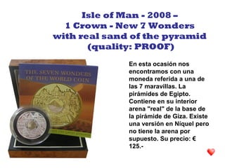 En esta ocasión nos
encontramos con una
moneda referida a una de
las 7 maravillas. La
pirámides de Egipto.
Contiene en su interior
arena "real" de la base de
la pirámide de Giza. Existe
una versión en Níquel pero
no tiene la arena por
supuesto. Su precio: €
125.-
Isle of Man - 2008 –
1 Crown - New 7 Wonders
with real sand of the pyramid
(quality: PROOF)
 