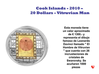 Esta moneda tiene
un valor aproximado
de € 1300.- y
representa el dibujo
famoso de Leonardo
Davinci llamado " El
Hombre de Vitruvian
" que cuenta con 26
incrustaciones de
cristales de
Swarovsky. Se
acuñaron 1000
piezas
Cook Islands - 2010 –
20 Dollars - Vitruvian Man
 