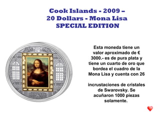 Esta moneda tiene un
valor aproximado de €
3000.- es de pura plata y
tiene un cuarto de oro que
bordea el cuadro de la
Mona Lisa y cuenta con 26
incrustaciones de cristales
de Swarovsky. Se
acuñaron 1000 piezas
solamente.
Cook Islands - 2009 –
20 Dollars - Mona Lisa
SPECIAL EDITION
 
