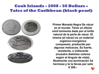 Primer Moneda Negra De nácar
en el mundo. Tiene un efecto
símil tormenta dado por el brillo
natural de la perla de nácar. El
mismo (el nácar) es un material
orgánico-inorgánico
compuesto, producido por
algunos moluscos. Es fuerte,
resistente, e iridiscente
(muestra distintos colores
según el Angulo de vista).
Realmente una terminación 3d
hermosa y te la llevas por solo
€ 300.-
Cook Islands - 2008 - 50 Dollars –
Tales of the Caribbean (black pearl)
 