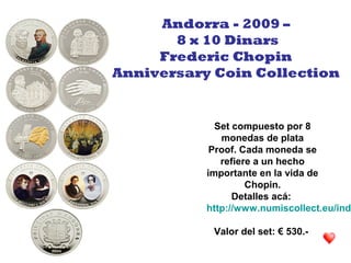 Set compuesto por 8
monedas de plata
Proof. Cada moneda se
refiere a un hecho
importante en la vida de
Chopin.
Detalles acá:
http://www.numiscollect.eu/inde
Valor del set: € 530.-
Andorra - 2009 –
8 x 10 Dinars
Frederic Chopin
Anniversary Coin Collection
 