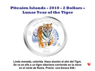 Linda moneda, colorida. Hace alusión al año del Tigre.
Se ve en ella a un tigre siberiano corriendo en la nieve
en el norte de Rusia. Precio: una bicoca €48.-
Pitcairn Islands - 2010 - 2 Dollars –
Lunar Year of the Tiger
 