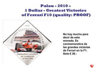 No hay mucho para
decir de esta
moneda. Es
conmemorativa de
las grandes victorias
de Ferrari en la F1.
Solo € 30.-
Palau - 2010 –
1 Dollar - Greatest Victories
of Ferrari F10 (quality: PROOF)
 