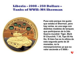 Puse esta porque me gusto
que estaba el Sherman, pero
hay varias, es una saga con
distintos modelos de tanques
que participaron de la 2da.
Guerra mundial: Tiger, Mark
IV Churchill, T 34, Tipo 95 Ha
Go. Si bien fue es la ultima de
esta segunda parte de 25
monedas, no la
menospreciemos ya que su
valor asciende a € 5000.-
Liberia - 2008 - 250 Dollars –
Tanks of WWII: M4 Sherman
 