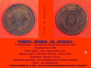 PRIMERA MONEDA EN URUGUAY.PRIMERA MONEDA EN URUGUAY.
5 centésimos – Ley 208 del día 20 de junio de 1839
Acuñada en 1.840
Peso legal 7,1 gr.; peso real 5,3 gr.
Metal: cobre - diámetro 24 mm - Canto: liso
Grabador: Agustín Jouve
Cantidad acuñada: aproximadamente 6.000 unidades
Valor: sin estimación
A esta moneda de 5 cent., se le conoció popularmente como “cinquiño”.
FF
UU
EE
RR
AA
dede
UU
SS
OO
 