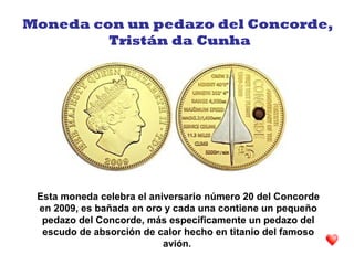 Esta moneda celebra el aniversario número 20 del Concorde
en 2009, es bañada en oro y cada una contiene un pequeño
pedazo del Concorde, más específicamente un pedazo del
escudo de absorción de calor hecho en titanio del famoso
avión.
Moneda con un pedazo del Concorde,
Tristán da Cunha
 