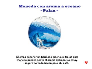 Además de tener un hermoso diseño, si frotas esta
moneda puedes sentir el aroma del mar. No estoy
seguro como lo hacen pero ahí está.
Moneda con aroma a océano
- Palau -
 
