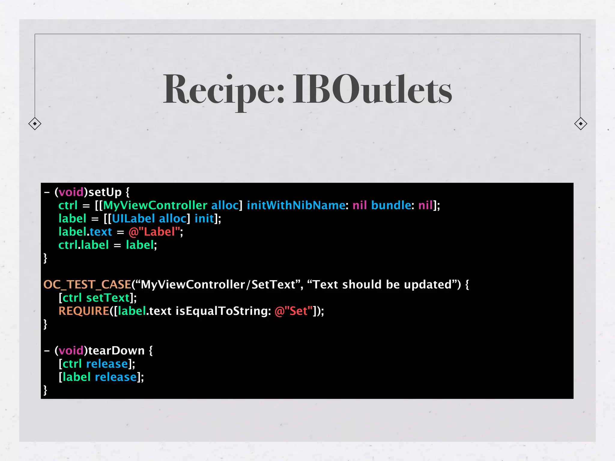 Recipe: IBOutlets

- (void)setUp {
   ctrl = [[MyViewController alloc] initWithNibName: nil bundle: nil];
   label = [[UILabel alloc] init];
   label.text = @"Label";
   ctrl.label = label;
}

OC_TEST_CASE(“MyViewController/SetText”, “Text should be updated”) {
  [ctrl setText];
  REQUIRE([label.text isEqualToString: @"Set"]);
}

- (void)tearDown {
   [ctrl release];
   [label release];
}
 