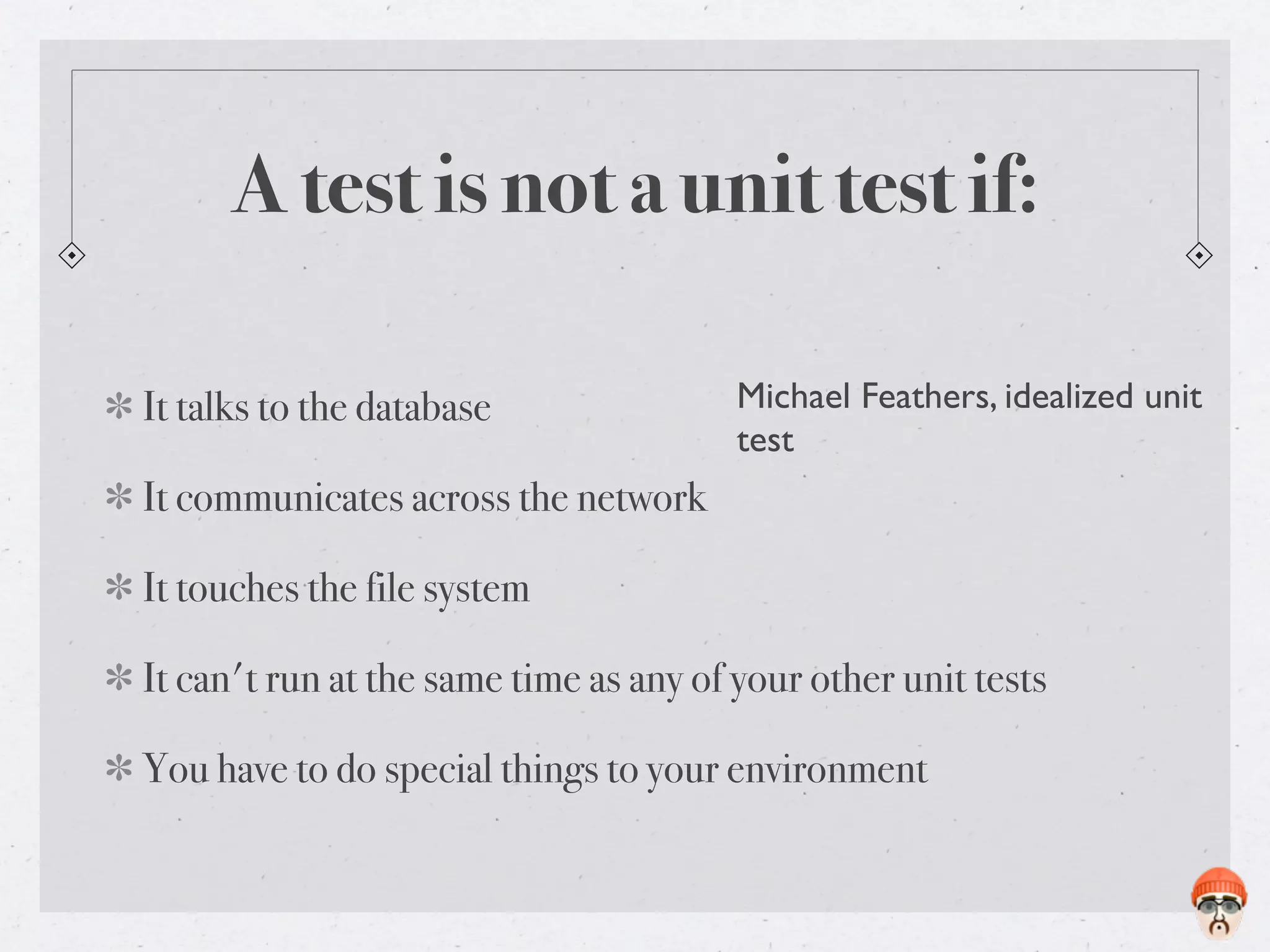 A test is not a unit test if:

It talks to the database                Michael Feathers, idealized unit
                                        test
It communicates across the network

It touches the file system

It can't run at the same time as any of your other unit tests

You have to do special things to your environment
 