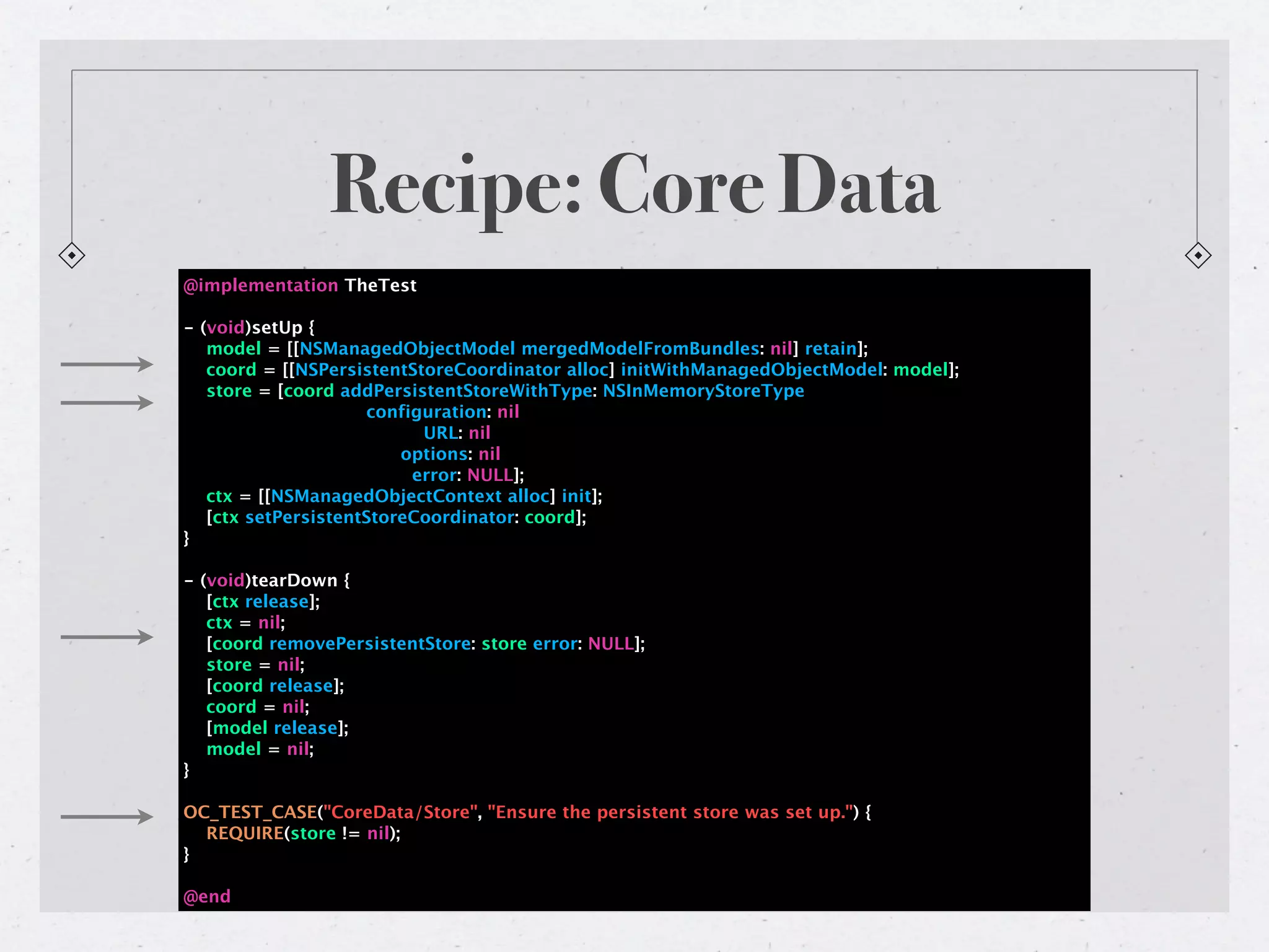 Recipe: Core Data
@implementation TheTest

- (void)setUp {
   model = [[NSManagedObjectModel mergedModelFromBundles: nil] retain];
   coord = [[NSPersistentStoreCoordinator alloc] initWithManagedObjectModel: model];
   store = [coord addPersistentStoreWithType: NSInMemoryStoreType
                     configuration: nil
                           URL: nil
                         options: nil
                          error: NULL];
   ctx = [[NSManagedObjectContext alloc] init];
   [ctx setPersistentStoreCoordinator: coord];
}

- (void)tearDown {
   [ctx release];
   ctx = nil;
   [coord removePersistentStore: store error: NULL];
   store = nil;
   [coord release];
   coord = nil;
   [model release];
   model = nil;
}

OC_TEST_CASE("CoreData/Store", "Ensure the persistent store was set up.") {
  REQUIRE(store != nil);
}

@end
 