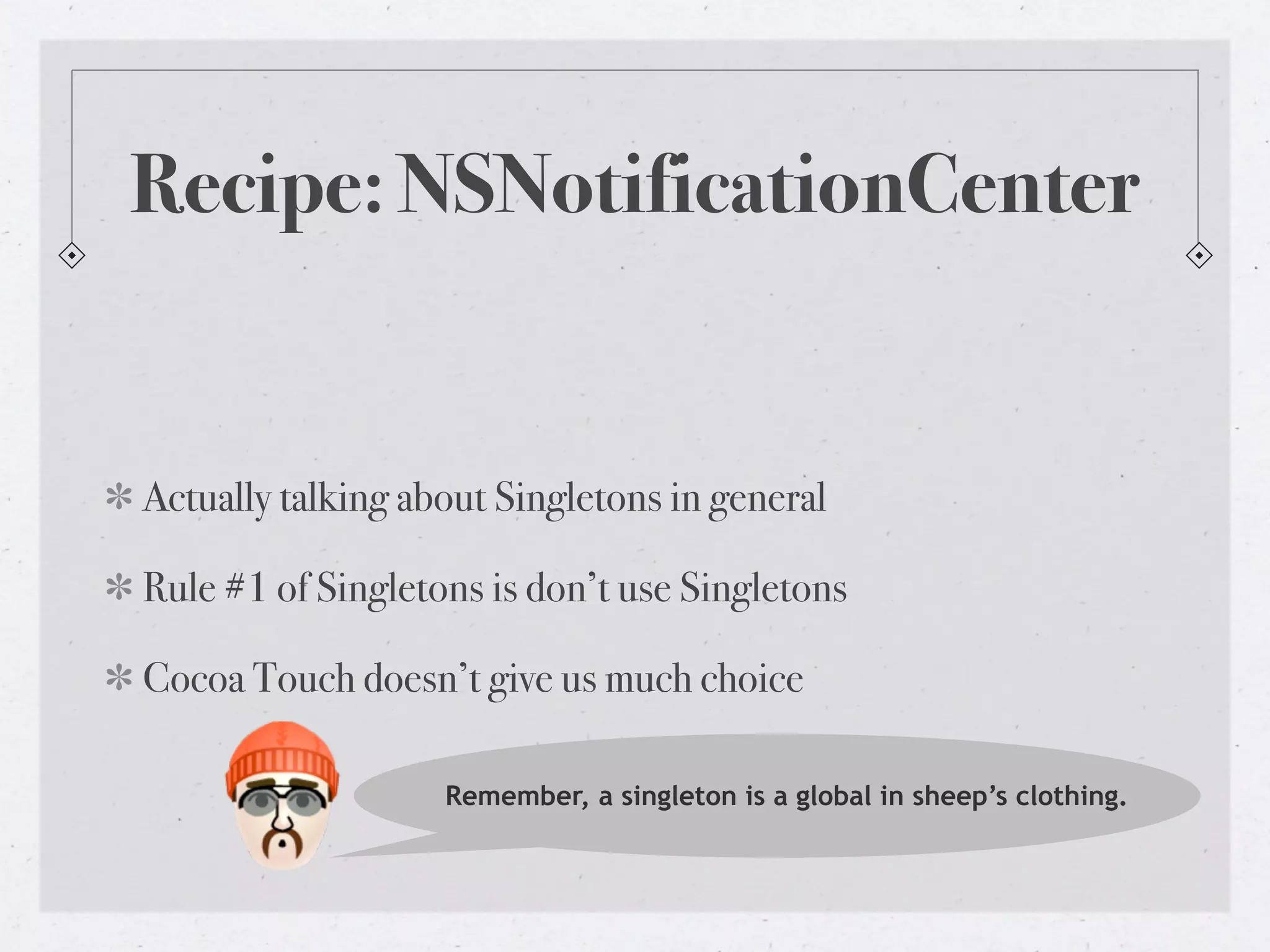 Recipe: NSNotificationCenter


Actually talking about Singletons in general

Rule #1 of Singletons is don’t use Singletons

Cocoa Touch doesn’t give us much choice

                   Remember, a singleton is a global in sheep’s clothing.
 