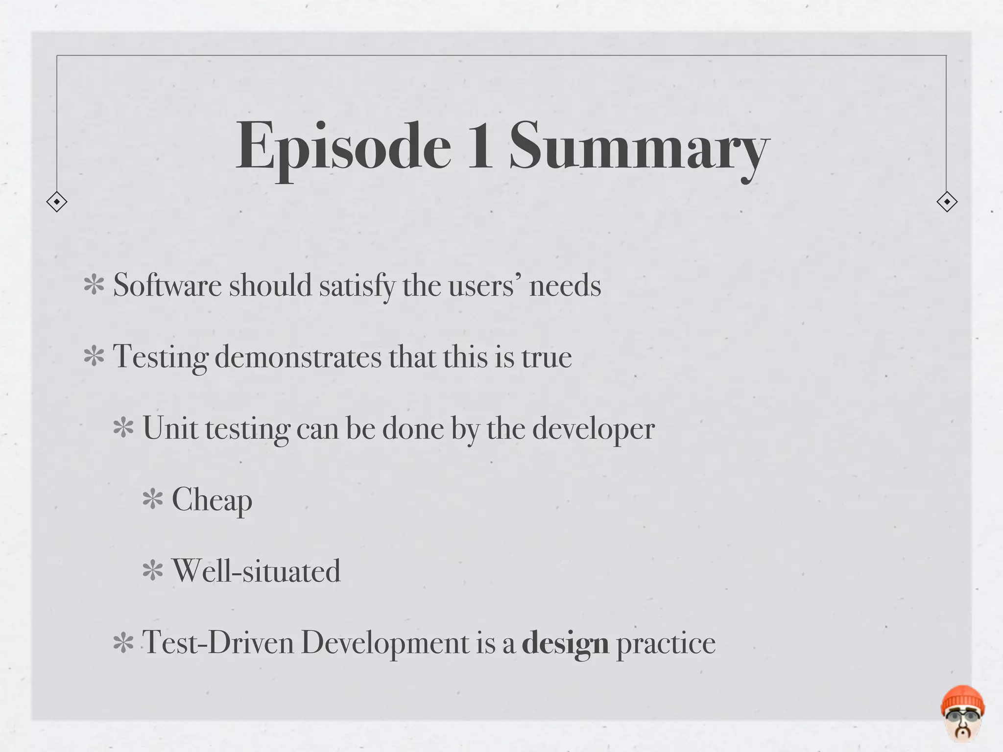 Episode 1 Summary
Software should satisfy the users’ needs

Testing demonstrates that this is true

  Unit testing can be done by the developer

    Cheap

    Well-situated

  Test-Driven Development is a design practice
 
