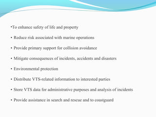 •To enhance safety of life and property
• Reduce risk associated with marine operations
• Provide primary support for collision avoidance
• Mitigate consequences of incidents, accidents and disasters
• Environmental protection
• Distribute VTS-related information to interested parties
• Store VTS data for administrative purposes and analysis of incidents
• Provide assistance in search and rescue and to coastguard
 