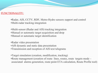 FUNCTIONALITY:
•Radar, AIS, CCTV, RDF, Metro-Hydro sensors support and control
•Multi-radar tracking integration
•Multi-sensor (Radar and AIS) tracking integration
•Manual or automatic target acquisition and drop
•Manual or automatic target identification
•Radar video presentation
•AIS dynamic and static data presentation
•Transmission and reception of AIS text telegrams
•Target simulation (creation, modification, tracking)
•Route management (creation of route lines, routes, route targets mode –
associated alarms generation, route point ETA calculation, Route Profile tool)
 