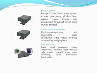 Sensor server
Receipt of data from various system
sensors, processing of data from
various system sensors, data
transmission to central server using
TCP/IP protocol
Audio registration server
Digitising,compressing and
transferring audio
information to the central server for
re-recording and playback
radar processor
Radar signal processing, clutter
suppression, initiative target tracking,
radar remote control, sensor status
monitoring, radar maintenance
functionality
 