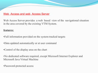 Web Access and web Access Server
Web Access Server provides a web based view of the navigational situation
in the area covered by the existing VTM System.
features:
•Full information provided on the system-tracked targets
•Data updated automatically or at user command
•Control of the display area on the chart
•No dedicated software required, except Microsoft Internet Explorer and
Microsoft Java Virtual Machine
•Password-protected access
 