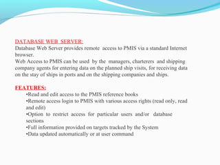 DATABASE WEB SERVER:
Database Web Server provides remote access to PMIS via a standard Internet
browser.
Web Access to PMIS can be used by the managers, charterers and shipping
company agents for entering data on the planned ship visits, for receiving data
on the stay of ships in ports and on the shipping companies and ships.
FEATURES:
•Read and edit access to the PMIS reference books
•Remote access login to PMIS with various access rights (read only, read
and edit)
•Option to restrict access for particular users and/or database
sections
•Full information provided on targets tracked by the System
•Data updated automatically or at user command
 