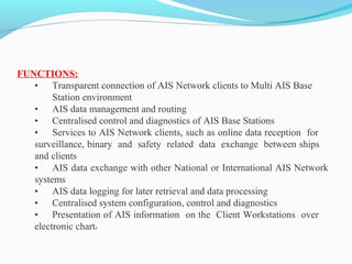 FUNCTIONS:
• Transparent connection of AIS Network clients to Multi AIS Base
Station environment
• AIS data management and routing
• Centralised control and diagnostics of AIS Base Stations
• Services to AIS Network clients, such as online data reception for
surveillance, binary and safety related data exchange between ships
and clients
• AIS data exchange with other National or International AIS Network
systems
• AIS data logging for later retrieval and data processing
• Centralised system configuration, control and diagnostics
• Presentation of AIS information on the Client Workstations over
electronic charts
 