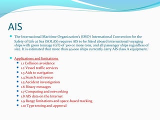 AIS
 The International Maritime Organization's (IMO) International Convention for the
Safety of Life at Sea (SOLAS) requires AIS to be fitted aboard international voyaging
ships with gross tonnage (GT) of 300 or more tons, and all passenger ships regardless of
size. It is estimated that more than 40,000 ships currently carry AIS class A equipment.[
 Applications and limitations
 1.1 Collision avoidance
 1.2 Vessel traffic services
 1.3 Aids to navigation
 1.4 Search and rescue
 1.5 Accident investigation
 1.6 Binary messages
 1.7 Computing and networking
 1.8 AIS data on the Internet
 1.9 Range limitations and space-based tracking
 1.10 Type testing and approval
 