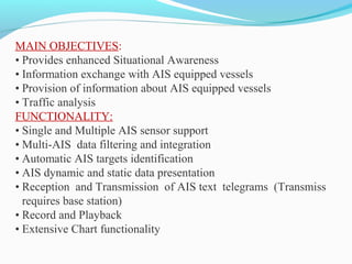 MAIN OBJECTIVES:
• Provides enhanced Situational Awareness
• Information exchange with AIS equipped vessels
• Provision of information about AIS equipped vessels
• Traffic analysis
FUNCTIONALITY:
• Single and Multiple AIS sensor support
• Multi-AIS data filtering and integration
• Automatic AIS targets identification
• AIS dynamic and static data presentation
• Reception and Transmission of AIS text telegrams (Transmiss
requires base station)
• Record and Playback
• Extensive Chart functionality
 
