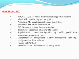 FUNCTIONALITY:
• AIS, CCTV, RDF, Meteo-Hydro sensors support and control
• Multi-AIS data filtering and integration
• Automatic AIS targets acquisition and target drop
• Automatic AIS targets identification
• AIS dynamic and static data presentation
• Transmission/reception of AIS text telegrams
• Sophisticated zones configuration e.g. traffic, guard, auto-
acquisition, responsibility etc.
• Comprehensive configurable Alarms management including
Navigation and Sensor alarms
• Record and Playback
• Extensive Chart functionality including chart
 