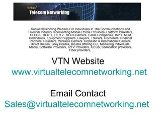 VTN Website  www.virtualtelecomnetworking.net Email Contact  [email_address]   Social Networking Website For Individuals In The Communications and Telecom Industry representing Mobile Phone Providers, Platform Providers, CLECS, TIER 1, TIER 2, TIER3 Carriers, Cable Companies, ISP’s, MLM Companies, Equipment Suppliers, Lawyers, Trainers, Recruiters, Channel Partners, Resellers, Wireless Carriers, Domestic & International Carriers, Direct Routes, Grey Routes, Routes offering CLI, Marketing Individuals, Media, Software Providers, IPTV Providers, ILECS, Collocation providers, Fiber providers,  