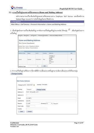 PeopleSoft HCM User Guide
2.2.   การแก้ไขที่อยู่และสถานที่ส่งจดหมาย (Home and Mailing Address)
           พนักงานสามารถแก้ไข/เพิ่มเติมที่อยู่และสถานที่ส่งจดหมายผ่าน        Employee Self Service     และเมื่อพนักงาน
           Submit ข้อมูล ระบบจะทาการบันทึกข้อมูลในประวัติพนักงาน
    Navigation
   Main Menu > Self Service > Personal Information > Home and Mailing Address


  1. เมื่อเข้าสู่หน้าจอการแก้ไข/เพิ่มเติมที่อยู่ หากต้องการแก้ไขข้อมูลที่อยู่ประเภทเดิม ให้กดปุ่ม   เพื่อเข้าสู่หน้าจอการ
  แก้ไขที่อยู่




  2. ทาการแก้ไขที่อยู่ตามที่ต้องการ ซึ่งกรณีที่มีการเปลี่ยนประเทศที่อยู่สามารถเลือกเปลี่ยนประเทศได้โดยกดปุ่ม




  Confidential                                                                                          Page 11 of 47
  Filename: UserGuide_HCM_ESSV2.doc
  Version: 2.0
 