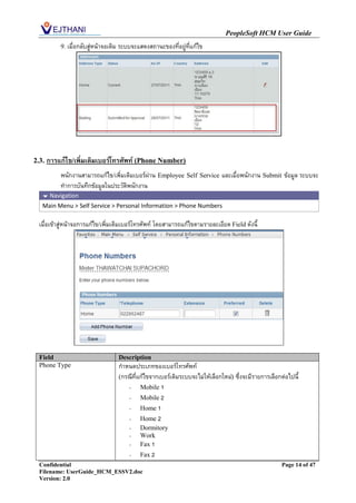 PeopleSoft HCM User Guide
           9. เมื่อกลับสู่หน้าจอเดิม ระบบจะแสดงสถานะของที่อยู่ที่แก้ไข




2.3.   การแก้ไข/เพิ่มเติมเบอร์โทรศัพท์ (Phone Number)
           พนักงานสามารถแก้ไข/เพิ่มเติมเบอร์ผ่าน Employee Self Service และเมื่อพนักงาน Submit ข้อมูล ระบบจะ
           ทาการบันทึกข้อมูลในประวัติพนักงาน
    Navigation
   Main Menu > Self Service > Personal Information > Phone Numbers

  เมื่อเข้าสู่หน้าจอการแก้ไข/เพิ่มเติมเบอร์โทรศัพท์ โดยสามารถแก้ไขตามรายละเอียด Field ดังนี้




  Field                            Description
  Phone Type                       กาหนดประเภทของเบอร์โทรศัพท์
                                   (กรณีที่แก้ไขจากเบอร์เดิมระบบจะไม่ให้เลือกใหม่) ซึ่งจะมีรายการเลือกต่อไปนี้
                                      - Mobile 1
                                      - Mobile 2
                                      - Home 1
                                      - Home 2
                                       -    Dormitory
                                       -    Work
                                       -    Fax 1
                                       -    Fax 2
  Confidential                                                                                         Page 14 of 47
  Filename: UserGuide_HCM_ESSV2.doc
  Version: 2.0
 