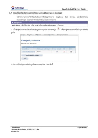 PeopleSoft HCM User Guide
2.5.   การแก้ไข/เพิ่มเติมข้อมูลการติดต่อฉุกเฉิน (Emergency Contact)
           พนักงานสามารถแก้ไข/เพิ่มเติมข้อมูลการติดต่อฉุกเฉินผ่าน Employee       Self    Service    และเมื่อพนักงาน
           Submit ข้อมูล ระบบจะ ทาการบันทึกข้อมูลในประวัติพนักงาน
    Navigation
   Main Menu > Self Service > Personal Information > Emergency Contact

  1.  เมื่อเข้าสู่หน้าจอการแก้ไข/เพิ่มเติมข้อมูลติดต่อฉุกเฉิน ทาการกดปุ่ม   เพื่อเข้าสู่หน้าจอการแก้ไขข้อมูลการติดต่อ
  ฉุกเฉิน




  2. ทาการแก้ไขข้อมูลการติดต่อฉุกเฉินตามรายละเอียด Field ดังนี้




  Confidential                                                                                       Page 16 of 47
  Filename: UserGuide_HCM_ESSV2.doc
  Version: 2.0
 
