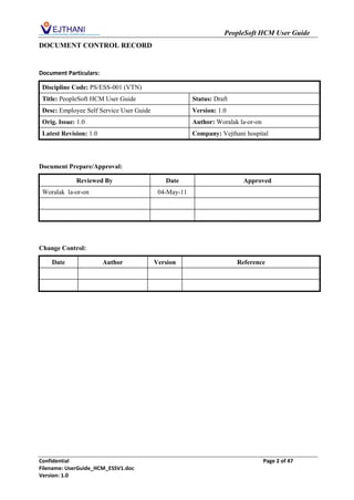 PeopleSoft HCM User Guide
DOCUMENT CONTROL RECORD


Document Particulars:

 Discipline Code: PS/ESS-001 (VTN)
 Title: PeopleSoft HCM User Guide                      Status: Draft
 Desc: Employee Self Service User Guide                Version: 1.0
 Orig. Issue: 1.0                                      Author: Woralak la-or-on
 Latest Revision: 1.0                                  Company: Vejthani hospital




Document Prepare/Approval:

             Reviewed By                     Date                        Approved
 Woralak la-or-on                          04-May-11




Change Control:

    Date                Author            Version                      Reference




Confidential                                                                      Page 2 of 47
Filename: UserGuide_HCM_ESSV1.doc
Version: 1.0
 