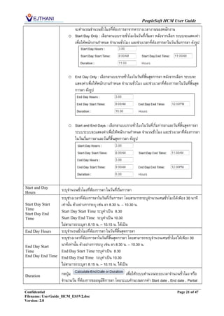 PeopleSoft HCM User Guide
                         จะคานวณจานวนชั่วโมงที่ต้องการลาจากตารางเวลางานของพนักงาน
                       o Start Day Only : เลือกลาแบบรายชั่วโมงในวันที่เริมลา หลังจากเลือก ระบบจะแสดงค่า
                                                                         ่
                         เพื่อให้พนักงานกาหนด จานวนชั่วโมง และช่วงเวลาที่ต้องการลาในวันเริ่มการลา ดังรูป




                       o End Day Only : เลือกลาแบบรายชั่วโมงในวันที่สิ้นสุดการลา หลังจากเลือก ระบบจะ
                         แสดงค่าเพื่อให้พนักงานกาหนด จานวนชั่วโมง และช่วงเวลาที่ต้องการลาในวันที่สิ้นสุด
                         การลา ดังรูป




                       o Start and End Days : เลือกลาแบบรายชั่วโมงในวันที่เริ่มการลาและวันที่สิ้นสุดการลา
                         ระบบระบบจะแสดงค่าเพื่อให้พนักงานกาหนด จานวนชั่วโมง และช่วงเวลาที่ต้องการลา
                         ในวันเริ่มการลาและวันที่สิ้นสุดการลา ดังรูป




Start and Day
Hours
                   ระบุจานวนชั่วโมงที่ต้องการลา ในวันที่เริ่มการลา
                   ระบุช่วงเวลาที่ต้องการลาในวันที่เริ่มการลา โดยสามารถระบุจานวนเศษชั่วโมงได้เพียง 30 นาที
Start Day Start    เท่านั้น ตัวอย่างการระบุ เช่น ลา 8.30 น. – 10.30 น.
Time
                   Start Day Start Time ระบุค่าเป็น 8.30
Start Day End
Time               Start Day End Time ระบุค่าเป็น 10.30
                   ไม่สามารถระบุลา 8.15 น. – 10.15 น. ได้เป็น
End Day Hours      ระบุจานวนชั่วโมงที่ต้องการลา ในวันที่สิ้นสุดการลา
                   ระบุช่วงเวลาที่ต้องการลาในวันที่สิ้นสุดการลา โดยสามารถระบุจานวนเศษชั่วโมงได้เพียง 30
End Day Start      นาทีเท่านั้น ตัวอย่างการระบุ เช่น ลา 8.30 น. – 10.30 น.
Time               End Day Start Time ระบุค่าเป็น 8.30
End Day End Time   End Day End Time ระบุค่าเป็น 10.30
                   ไม่สามารถระบุลา 8.15 น. – 10.15 น. ได้เป็น

Duration           กดปุ่ม                                  เพื่อให้ระบบคานวณระยะเวลาจานวนชั่วโมง หรือ
                   จานวนวัน ที่ต้องการขออนุมัติการลา โดยระบบคานวณจากค่า Start date , End date , Partial

Confidential                                                                                Page 21 of 47
Filename: UserGuide_HCM_ESSV2.doc
Version: 2.0
 