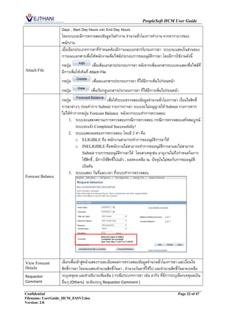 PeopleSoft HCM User Guide
                   Days , Start Day Hours และ End Day Hours
                   โดยระบบจะมีการตรวจสอบข้อมูลวันทางาน จานวนชั่วโมงการทางาน จากตารางเวรของ
                   พนักงาน
                   เมื่อเลือกประเภทการลาที่กาหนดต้องมีการแนบเอกสารรับรองการลา ระบบจะแสดงในส่วนของ
                   การแนบเอกสารเพื่อให้พนักงานเพิ่มไฟล์ประกอบการขออนุมัตการลา โดยมีการใช้งานดังนี้
                                                                        ิ
                   กดปุ่ม                เพื่อเพิ่มเอกสารประกอบการลา หลังจากเพิ่มเอกสารระบบจะแสดงชื่อไฟล์ที่
Attach File        มีการเพิ่มให้เห็นที่ Attach File
                   กดปุ่ม             เพื่อลบเอกสารประกอบการลา ที่ได้มีการเพิ่มไปก่อนหน้า
                   กดปุ่ม            เพื่อเรียกดูเอกสารประกอบการลา ที่ได้มีการเพิ่มไปก่อนหน้า
                   กดปุ่ม                          เพื่อให้ระบบตรวจสอบข้อมูลจานวนชั่วโมงการลา เงื่อนไขสิทธิ์
                   การลาต่างๆ ก่อนทาการ Submit รายการการลา ระบบจะไม่อนุญาตให้ Submit รายการหาก
                   ไม่ได้ทาการกดปุ่ม Forecast Balance หลังจากระบบทาการตรวจสอบ
                        1. ระบบจะแสดงสถานะการตรวจสอบกรณีการตรวจสอบ กรณีการตรวจสอบเสร็จสมบูรณ์
                            ระบบจะแจ้ง Completed Successfully!
                        2. ระบบแสดงผลของการตรวจสอบ โดยมี 2 ค่า คือ
                            o ELIGIBLE คือ พนักงานสามารถทาการขออนุมัติการลาได้
                            o INELIGIBLE คือพนักงานไม่สามารถทาการขออนุมัติการลาและไม่สามารถ
                               Submit รายการขออนุมัติการลาได้ โดยสาเหตุเช่น อายุงานไม่ถึงกาหนดในการ
                               ใช้สิทธิ์ , มีการใช้สิทธิ์ไปแล้ว , ยอดคงเหลือ ณ ปัจจุบันไม่พอกับการขออนุมัติ
                               เป็นต้น
                        3. ระบบแสดง วันที่และเวลา ที่ระบบทาการตรวจสอบ
Forecast Balance




View Forecast      เลือกเพื่อเข้าสู่หน้าแสดงรายละเอียดผลการตรวจสอบข้อมูลจานวนชั่วโมงการลา และเงื่อนไข
Details            สิทธิ์การลา โดยจะแสดงจานวนสิทธิ์วันลา , จานวนวันลาที่ใช้ไป และจานวนสิทธิ์วันลาคงเหลือ
Requestor          ระบุเหตุผล และคาอธิบายเพิ่มเติม ( กรณีประเภทการลา เช่น ลากิจ ที่มีการระบุเลือกเหตุผลเป็น
Comment            อื่นๆ (Others) จะต้องระบุ Requestor Comment )

Confidential                                                                                 Page 22 of 47
Filename: UserGuide_HCM_ESSV2.doc
Version: 2.0
 