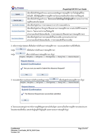 PeopleSoft HCM User Guide
                         เลือกเพื่อบันทึกข้อมูลเข้าระบบ และระบบจะส่งข้อมูลการขออนุมัติการลาไปยังผู้อนุมัตโดย
                                                                                                           ิ
                         อัตโนมัติ เพื่อให้ผู้อนุมัติทาการอนุมัติการลาในระบบก่อนจึงจะถือว่าเป็นการลาที่สมบูรณ์
                         เลือกเพื่อบันทึกข้อมูลเข้าระบบ โดยระบบจะไม่ส่งข้อมูลไปยังผู้อนุมัติ สถานะของรายการขอ
                         อนุมัติจะแสดงเป็น Saved
                         เลือกเพื่อเข้าสู่หน้าจอ การตรวจสอบตารางการทางานของพนักงาน
                         เลือกเพื่อเข้าสู่หน้าจอ เรียกดูประวัติและสถานะการขออนุมัติการลา ตามช่วงวันที่ที่กาหนดตาม
                         ต้องการ ไม่สามารถทาการแก้ไขข้อมูลได้
                         (อ่านรายละเอียดหัวข้อย่อยเพิ่มเติม : การตรวจสอบประวัติและสถานะการขออนุมัติการลา)
                         เลือกเพื่อเข้าสู่หน้าจอการตรวจสอบสิทธิ์วันลาคงเหลือ แยกตามประเภทการลา
                         (อ่านรายละเอียดหัวข้อย่อยเพิ่มเติม : การตรวจสอบสิทธิ์วันลาคงเหลือ)

2. หลังจากกดปุ่ม Submit เพื่อยืนยันการบันทึกและการส่งอนุมัติการลา       ระบบจะแสดงข้อความเพื่อให้ยืนยัน
กดปุ่ม                   เพื่อยืนยันการบันทึกและการส่งอนุมัติการลา
กดปุ่ม                 เพื่อการบันทึกและการส่งอนุมัติการลา ดังรูป




3. ระบบแสดงข้อความแจ้งผลการบันทึกและส่งข้อมูล กดปุ่ม                       เพื่อกลับสู่หน้าจอขออนุมัติการลา ดังรูป




4. โดยระบบจะแสดงรูปภาพ ลาดับการอนุมัติข้อมูลตามสายบังคับบัญชา และตามเงื่อนไขการอนุมัติการลาแต่ละประเภท
โดยแต่ละกล่องสี่เหลี่ยม แสดงลาดับผู้อนุมัติ ชื่อผู้อนุมัติ และสถานะของการส่งอนุมัติ ดังรูป




Confidential                                                                                            Page 23 of 47
Filename: UserGuide_HCM_ESSV2.doc
Version: 2.0
 
