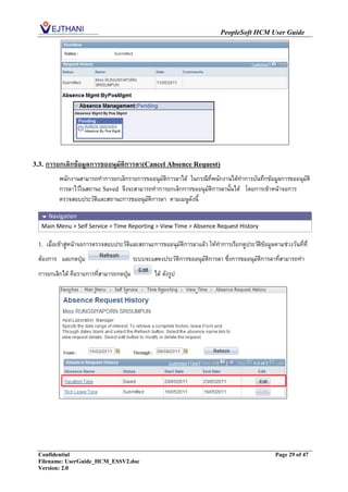 PeopleSoft HCM User Guide




3.3.   การยกเลิกข้อมูลการขออนุมัติการลา(Cancel Absence Request)
            พนักงานสามารถทาการยกเลิกรายการขออนุมัติการลาได้ ในกรณีที่พนักงานได้ทาการบันทึกข้อมูลการขออนุมัติ
            การลาไว้ในสถานะ Saved จึงจะสามารถทาการยกเลิกการขออนุมัติการลานั้นได้ โดยการเข้าหน้าจอการ
            ตรวจสอบประวัติและสถานะการขออนุมัติการลา ตามเมนูดังนี้

    Navigation
   Main Menu > Self Service > Time Reporting > View Time > Absence Request History

  1.   เมื่อเข้าสู่หน้าจอการตรวจสอบประวัติและสถานะการขออนุมัติการลาแล้ว ให้ทาการเรียกดูประวัติข้อมูลตามช่วงวันที่ที่
  ต้องการ และกดปุ่ม                       ระบบจะแสดงประวัติการขออนุมัติการลา ซึ่งการขออนุมัติการลาที่สามารถทา
  การยกเลิกได้ คือรายการทีสามารถกดปุ่ม
                          ่                         ได้ ดังรูป




  Confidential                                                                                        Page 29 of 47
  Filename: UserGuide_HCM_ESSV2.doc
  Version: 2.0
 