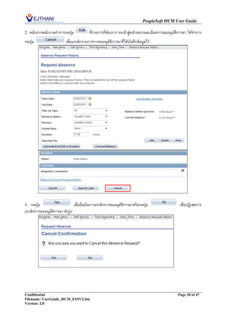 PeopleSoft HCM User Guide

2.   หลังจากพนักงานทาการกดปุ่ม          ที่รายการที่ต้องการ จะเข้าสู่หน้าจอรายละเอียดการขออนุ มัติการลา ให้ทาการ
กดปุ่ม                   เพื่อยกเลิกรายการการขออนุมัติการลาที่ได้บันทึกข้อมูลไว้




3. กดปุ่ม                      เพือยืนยันการยกเลิกการขออนุมัติการลาหรือกดปุ่ม
                                  ่                                                               เพื่อปฏิเสธการ
ยกเลิกการขออนุมัติการลา ดังรูป




Confidential                                                                                    Page 30 of 47
Filename: UserGuide_HCM_ESSV2.doc
Version: 2.0
 