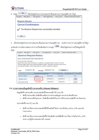 PeopleSoft HCM User Guide

  4.   กดปุ่ม              เพื่อกลับสู่หน้าจอการตรวจสอบประวัติและสถานะการขออนุมัติการลา ดังรูป




  5.    เมื่อกลับเข้าสูหน้าจอการตรวจสอบประวัติและสถานะการขออนุมัติการลา จะเห็นว่ารายการการขออนุมัติการลาได้ถูก
                       ่
  ยกเลิกแล้ว หากพนักงานต้องการทาการแก้ไขเพิ่มเติมทาการกดปุ่ม                  เพื่อเข้าสู่หน้าจอการแก้ไขข้อมูลอีกครั้ง
  ดังรูป




3.4.   การตรวจสอบข้อมูลสิทธิการลาคงเหลือ (Absence Balance)
                            ์
            ข้อมูลสิทธิ์การลาคงเหลือ ระบบจะแสดงสิทธิ์วันลาคงเหลือ ได้ 2 แบบ คือ
                 o สิทธิ์การลาคงเหลือ เป็นสิทธิ์คงเหลือจากการคานวณข้อมูลการลาประจาเดือนที่ผ่านมา
                 o สิทธิ์การลาคงเหลือในอนาคต เป็นสิทธิ์คงเหลือที่เกิดจากการให้ระบบคานวณสิทธิการลาในอนาคต
                                                                                             ์

            ประเภทสิทธิ์การลา มี 2 แบบ คือ

                o   สิทธิ์การลาที่สามารถตรวจสอบสิทธิ์ได้ตั้งแต่ต้นปี ได้แก่ การลาพักร้อน ,ลาป่วย ,ลากิจ และลารับ
                    ราชการทหาร

                o   สิทธิ์การลาที่สามารถตรวจสอบสิทธิ์ได้ ก็ต่อเมื่อมีการขอใช้สิทธิ์การลา ได้แก่ ลาไม่รับค่าจ้าง ,ลาไป
                    อบรม ,ลาปฏิบัตงานนอกสถานที่ ,ลาคลอด



  Confidential                                                                                             Page 31 of 47
  Filename: UserGuide_HCM_ESSV2.doc
  Version: 2.0
 